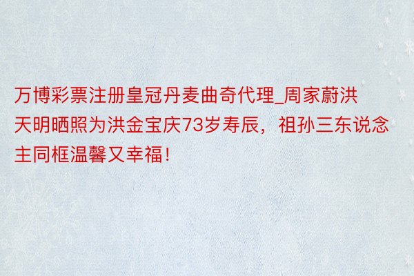 万博彩票注册皇冠丹麦曲奇代理_周家蔚洪天明晒照为洪金宝庆73岁寿辰，祖孙三东说念