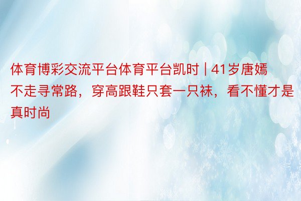 体育博彩交流平台体育平台凯时 | 41岁唐嫣不走寻常路，穿高跟鞋只套一只袜，看不