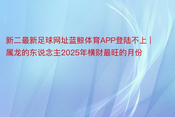 新二最新足球网址蓝鲸体育APP登陆不上 | 属龙的东说念主2025年横财最旺的月