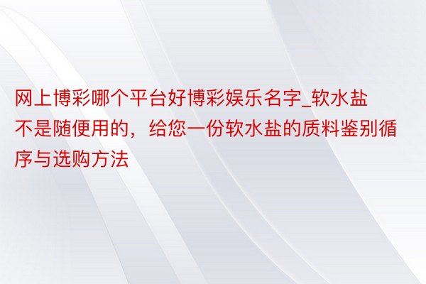 网上博彩哪个平台好博彩娱乐名字_软水盐不是随便用的，给您一份软水盐的质料鉴别循序