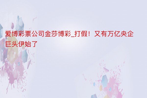 爱博彩票公司金莎博彩_打假！又有万亿央企巨头伊始了